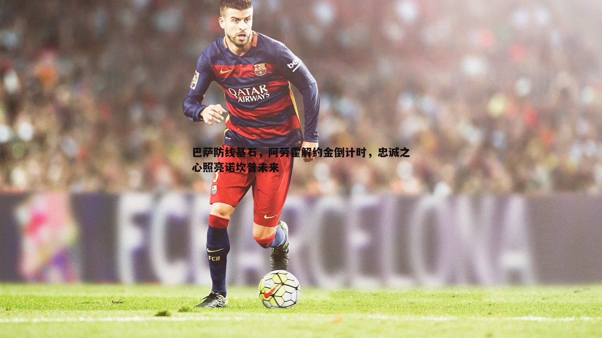巴萨防线基石,阿劳霍解约金倒计时,忠诚之心照亮诺坎普未来