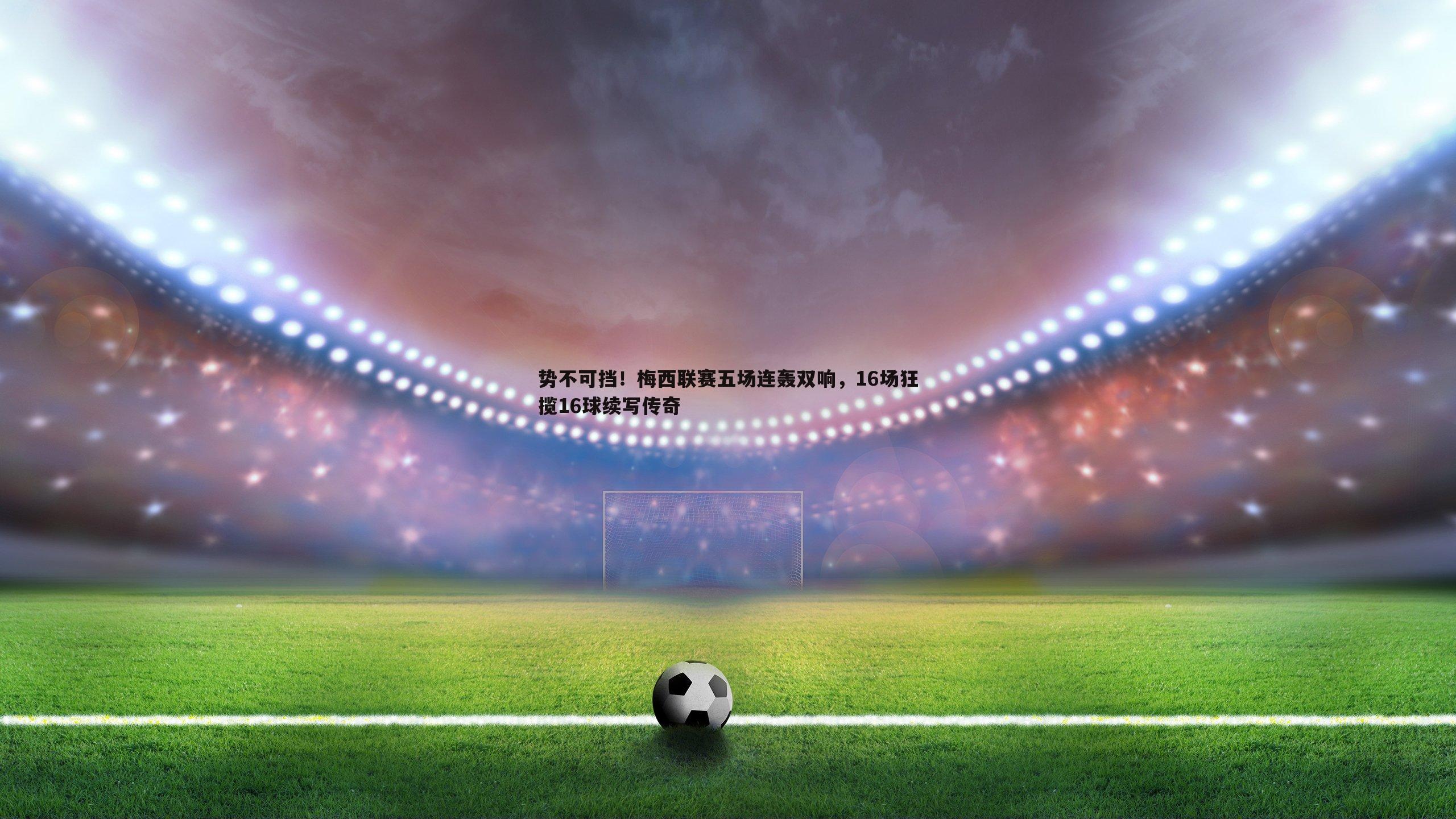 势不可挡！梅西联赛五场连轰双响，16场狂揽16球续写传奇