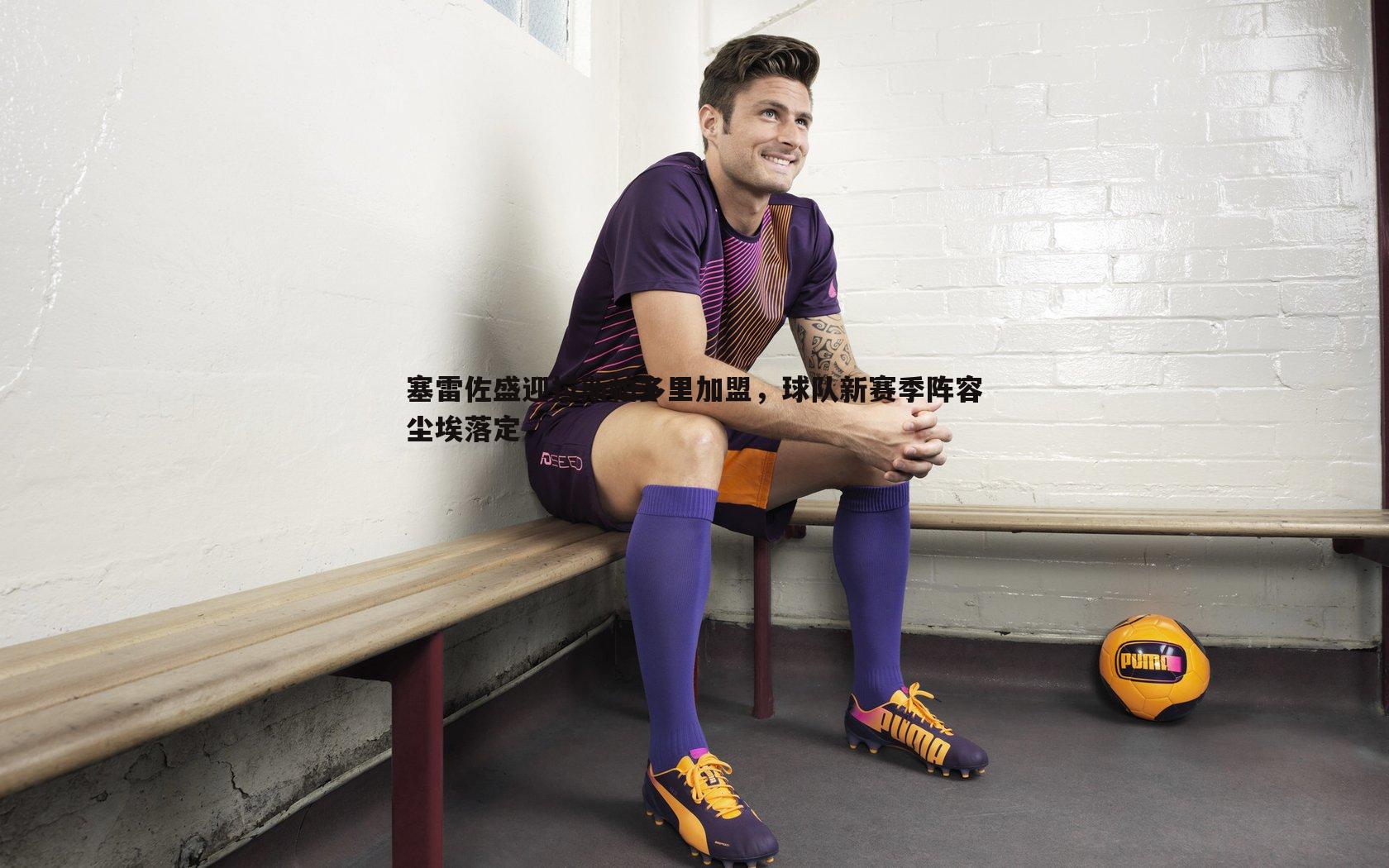 塞雷佐盛迎拉斯帕多里加盟，球队新赛季阵容尘埃落定