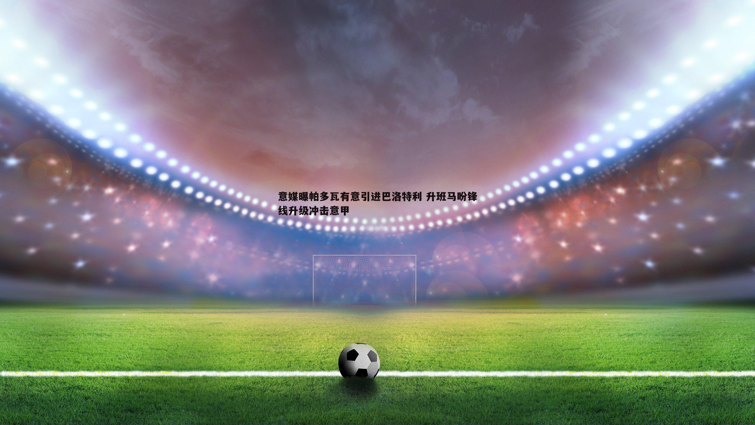 意媒曝帕多瓦有意引进巴洛特利 升班马盼锋线升级冲击意甲